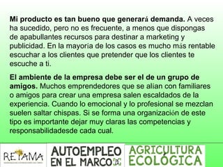 Mi producto es tan bueno que generará demanda. A veces
ha sucedido, pero no es frecuente, a menos que dispongas
de apabullantes recursos para destinar a marketing y
publicidad. En la mayoría de los casos es mucho más rentable
escuchar a los clientes que pretender que los clientes te
escuche a ti.
El ambiente de la empresa debe ser el de un grupo de
amigos. Muchos emprendedores que se alían con familiares
o amigos para crear una empresa salen escaldados de la
experiencia. Cuando lo emocional y lo profesional se mezclan
suelen saltar chispas. Si se forma una organización de este
tipo es importante dejar muy claras las competencias y
responsabilidadesde cada cual.
 