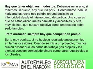 Hay que tener objetivos modestos. Debemos mirar alto, si
tenemos un sueño, hay que ir a por él. Conformarse con un
horizonte estrecho nos pondrá en una posición de
inferioridad desde el mismo punto de partida. Una cosa es
que se establezcan metas parciales y accesibles, y otra,
muy distinta, que nuestro objetivo como empresario deba
serlo también.
Para arrancar, siempre hay que competir en precio.
Sería muy bonito... si no hubiese resultado antieconómico
en tantas ocasiones. Cuando se inicia un proyecto, muchos
suelen olvidar que las horas de trabajo (las propias y las
ajenas) cuestan demasiado dinero como para regalárselas a
los clientes.
 