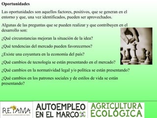 Oportunidades
Las oportunidades son aquellos factores, positivos, que se generan en el
entorno y que, una vez identificados, pueden ser aprovechados.
Algunas de las preguntas que se pueden realizar y que contribuyen en el
desarrollo son:
¿Qué circunstancias mejoran la situación de la idea?
¿Qué tendencias del mercado pueden favorecernos?
¿Existe una coyuntura en la economía del país?
¿Qué cambios de tecnología se están presentando en el mercado?
¿Qué cambios en la normatividad legal y/o política se están presentando?
¿Qué cambios en los patrones sociales y de estilos de vida se están
presentando?
 