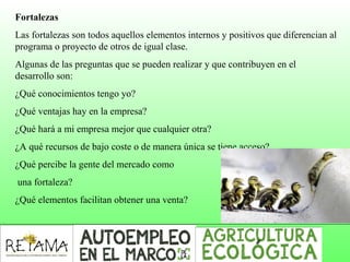 Fortalezas
Las fortalezas son todos aquellos elementos internos y positivos que diferencian al
programa o proyecto de otros de igual clase.
Algunas de las preguntas que se pueden realizar y que contribuyen en el
desarrollo son:
¿Qué conocimientos tengo yo?
¿Qué ventajas hay en la empresa?
¿Qué hará a mi empresa mejor que cualquier otra?
¿A qué recursos de bajo coste o de manera única se tiene acceso?
¿Qué percibe la gente del mercado como
una fortaleza?
¿Qué elementos facilitan obtener una venta?
 