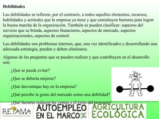 Debilidades
Las debilidades se refieren, por el contrario, a todos aquellos elementos, recursos,
habilidades y actitudes que la empresa ya tiene y que constituyen barreras para lograr
la buena marcha de la organización. También se pueden clasificar: aspectos del
servicio que se brinda, aspectos financieros, aspectos de mercado, aspectos
organizacionales, aspectos de control.
Las debilidades son problemas internos, que, una vez identificados y desarrollando una
adecuada estrategia, pueden y deben eliminarse.
Algunas de las preguntas que se pueden realizar y que contribuyen en el desarrollo
son:
¿Qué se puede evitar?
¿Que se debería mejorar?
¿Qué desventajas hay en la empresa?
¿Qué percibe la gente del mercado como una debilidad?
¿Qué factores reducen las ventas o el éxito del proyecto?
 