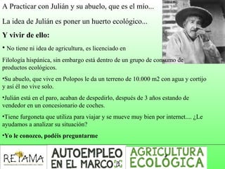 A Practicar con Julián y su abuelo, que es el mío...
La idea de Julián es poner un huerto ecológico...
Y vivir de ello:
• No tiene ni idea de agricultura, es licenciado en
Filología hispánica, sin embargo está dentro de un grupo de consumo de
productos ecológicos.
•Su abuelo, que vive en Polopos le da un terreno de 10.000 m2 con agua y cortijo
y así él no vive solo.
•Julián está en el paro, acaban de despedirlo, después de 3 años estando de
vendedor en un concesionario de coches.
•Tiene furgoneta que utiliza para viajar y se mueve muy bien por internet.... ¿Le
ayudamos a analizar su situación?
•Yo le conozco, podéis preguntarme
 