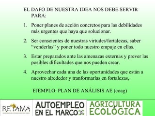 EL DAFO DE NUESTRA IDEA NOS DEBE SERVIR
PARA:
1. Poner planes de acción concretos para las debilidades
más urgentes que haya que solucionar.
2. Ser conscientes de nuestras virtudes/fortalezas, saber
“venderlas” y poner todo nuestro empuje en ellas.
3. Estar preparados ante las amenazas externas y prever las
posibles dificultades que nos pueden crear.
4. Aprovechar cada una de las oportunidades que están a
nuestro alrededor y tranformarlas en fortalezas,
EJEMPLO: PLAN DE ANÁLISIS AE (coag)
 