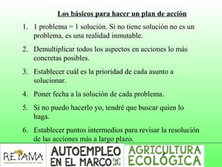 Los básicos para hacer un plan de acción
1. 1 problema = 1 solución. Si no tiene solución no es un
problema, es una realidad inmutable.
2. Demultiplicar todos los aspectos en acciones lo más
concretas posibles.
3. Establecer cuál es la prioridad de cada asunto a
solucionar.
4. Poner fecha a la solución de cada problema.
5. Si no puedo hacerlo yo, tendré que buscar quien lo
haga.
6. Establecer puntos intermedios para revisar la resolución
de las acciones más a largo plazo.
 