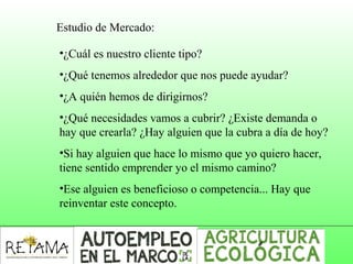Estudio de Mercado:
•¿Cuál es nuestro cliente tipo?
•¿Qué tenemos alrededor que nos puede ayudar?
•¿A quién hemos de dirigirnos?
•¿Qué necesidades vamos a cubrir? ¿Existe demanda o
hay que crearla? ¿Hay alguien que la cubra a día de hoy?
•Si hay alguien que hace lo mismo que yo quiero hacer,
tiene sentido emprender yo el mismo camino?
•Ese alguien es beneficioso o competencia... Hay que
reinventar este concepto.
 