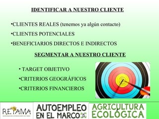 IDENTIFICAR A NUESTRO CLIENTE
•CLIENTES REALES (tenemos ya algún contacto)
•CLIENTES POTENCIALES
•BENEFICIARIOS DIRECTOS E INDIRECTOS
SEGMENTAR A NUESTRO CLIENTE
• TARGET OBJETIVO
•CRITERIOS GEOGRÁFICOS
•CRITERIOS FINANCIEROS
 
