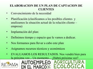 ELABORACION DE UN PLAN DE CAPTACION DE
CLIENTES
• Convencimiento de la necesidad
• Planificación (clasificamos a los posibles clientes y
analizamos la situación actual de la relación cliente –
empresa)
• Implantación del plan:
• Definimos tiempo y espacio que le vamos a dedicar.
• Nos formamos para llevar a cabo este plan
• Asignamos recursos técnicos y económicos
• EVALUAMOS LOS RESULTADOS. Nos vendrá bien para
la próxima vez... Un momento... ¿Habrá próxima vez?
 