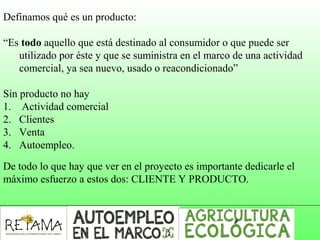 Definamos qué es un producto:
“Es todo aquello que está destinado al consumidor o que puede ser
utilizado por éste y que se suministra en el marco de una actividad
comercial, ya sea nuevo, usado o reacondicionado”
Sin producto no hay
1. Actividad comercial
2. Clientes
3. Venta
4. Autoempleo.
De todo lo que hay que ver en el proyecto es importante dedicarle el
máximo esfuerzo a estos dos: CLIENTE Y PRODUCTO.
 
