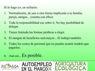 Si lo hago yo, en solitario:
1. Normalmente, de una u otra forma implicarás a tu familia,
pareja, amigos... (cuenta con ellos)
2. Toda la responsabilidad cae sobre ti. No hay posibilidad de
delegar.
3. Tienes limitada las formas jurídicas a elegir.
4. El margen de beneficios será mayor... El trabajo también.
5. Todos los costes de personal que no puedas asumir tendrás que
pagarlos.
6. Aun así... Es posible.
 