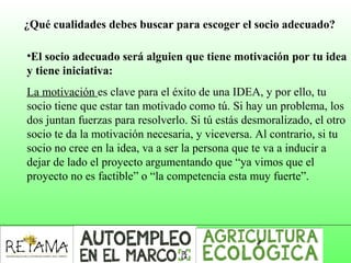 ¿Qué cualidades debes buscar para escoger el socio adecuado?
•El socio adecuado será alguien que tiene motivación por tu idea
y tiene iniciativa:
La motivación es clave para el éxito de una IDEA, y por ello, tu
socio tiene que estar tan motivado como tú. Si hay un problema, los
dos juntan fuerzas para resolverlo. Si tú estás desmoralizado, el otro
socio te da la motivación necesaria, y viceversa. Al contrario, si tu
socio no cree en la idea, va a ser la persona que te va a inducir a
dejar de lado el proyecto argumentando que “ya vimos que el
proyecto no es factible” o “la competencia esta muy fuerte”.
 