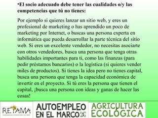 •El socio adecuado debe tener las cualidades o/y las
competencias que tú no tienes:
Por ejemplo si quieres lanzar un sitio web, y eres un
profesional de marketing o has aprendido un poco de
marketing por Internet, o buscas una persona experta en
informática que pueda desarrollar la parte técnica del sitio
web. Si eres un excelente vendedor, no necesitas asociarte
con otros vendedores, busca una persona que tenga otras
habilidades importantes para ti, como las finanzas (para
pedir préstamos bancarios) o la logística (si quieres vender
miles de productos). Si tienes la idea pero no tienes capital,
busca una persona que tenga la capacidad económica de
invertir en el proyecto. Si tú eres la persona que tienen el
capital, ¡busca una persona con ideas y ganas de hacer las
cosas!
 