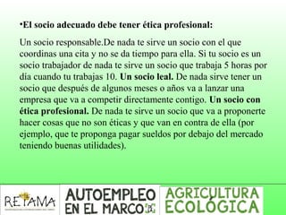 •El socio adecuado debe tener ética profesional:
Un socio responsable.De nada te sirve un socio con el que
coordinas una cita y no se da tiempo para ella. Si tu socio es un
socio trabajador de nada te sirve un socio que trabaja 5 horas por
día cuando tu trabajas 10. Un socio leal. De nada sirve tener un
socio que después de algunos meses o años va a lanzar una
empresa que va a competir directamente contigo. Un socio con
ética profesional. De nada te sirve un socio que va a proponerte
hacer cosas que no son éticas y que van en contra de ella (por
ejemplo, que te proponga pagar sueldos por debajo del mercado
teniendo buenas utilidades).
 