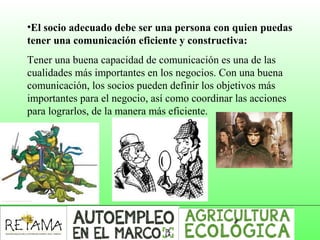•El socio adecuado debe ser una persona con quien puedas
tener una comunicación eficiente y constructiva:
Tener una buena capacidad de comunicación es una de las
cualidades más importantes en los negocios. Con una buena
comunicación, los socios pueden definir los objetivos más
importantes para el negocio, así como coordinar las acciones
para lograrlos, de la manera más eficiente.
 