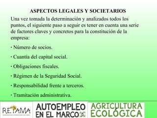ASPECTOS LEGALES Y SOCIETARIOS
Una vez tomada la determinación y analizados todos los
puntos, el siguiente paso a seguir es tener en cuenta una serie
de factores claves y concretos para la constitución de la
empresa:
· Número de socios.
· Cuantía del capital social.
· Obligaciones fiscales.
· Régimen de la Seguridad Social.
· Responsabilidad frente a terceros.
· Tramitación administrativa.
 