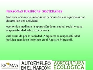 PERSONAS JURIDÍCAS: SOCIEDADES
Son asociaciones voluntarias de personas físicas o jurídicas que
desarrollan una actividad
económica mediante la aportación de un capital social y cuya
responsabilidad salvo excepciones
está asumida por la sociedad. Adquieren la responsabilidad
jurídica cuando se inscriben en el Registro Mercantil.
 