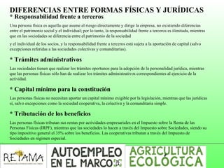 DIFERENCIAS ENTRE FORMAS FÍSICAS Y JURÍDICAS
* Responsabilidad frente a terceros
Una persona física es aquella que asume el riesgo directamente y dirige la empresa, no existiendo diferencias
entre el patrimonio social y el individual; por lo tanto, la responsabilidad frente a terceros es ilimitada, mientras
que en las sociedades se diferencia entre el patrimonio de la sociedad
y el individual de los socios, y la responsabilidad frente a terceros está sujeta a la aportación de capital (salvo
excepciones referidas a las sociedades colectivas y comanditarias).
* Trámites administrativos
Las sociedades tienen que realizar los trámites oportunos para la adopción de la personalidad jurídica, mientras
que las personas físicas sólo han de realizar los trámites administrativos correspondientes al ejercicio de la
actividad.
* Capital mínimo para la constitución
Las personas físicas no necesitan aportar un capital mínimo exigible por la legislación, mientras que las jurídicas
sí, salvo excepciones como la sociedad cooperativa, la colectiva y la comanditaria simple.
* Tributación de los beneficios
Las personas físicas tributan sus rentas por actividades empresariales en el Impuesto sobre la Renta de las
Personas Físicas (IRPF), mientras que las sociedades lo hacen a través del Impuesto sobre Sociedades, siendo su
tipo impositivo general el 35% sobre los beneficios. Las cooperativas tributan a través del Impuesto de
Sociedades en régimen especial.
 