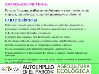 EMPRESARIO INDIVIDUAL
Persona física que realiza en nombre propio y por medio de una
empresa, una actividad comercial,industrial o profesional.
CARACTERÍSTICAS
No tiene una regulación legal específica y está sometido en su actividad empresarial a las
disposiciones generales del Código de Comercio en materia mercantil y a lo dispuesto en el
Código Civil en materia de derechos y obligaciones.
Control total de la empresa por parte del propietario, que dirige su gestión.
La personalidad jurídica de la empresa es la misma que la de su titular (empresario), quien
responde personalmente de todas las obligaciones que contraiga la empresa.
No existe diferenciación entre el patrimonio mercantil y su patrimonio civil.
No precisa proceso previo de constitución. Los trámites se inician al comienzo de la actividad
empresarial.
La aportación de capital a la empresa, tanto en su calidad como en su cantidad, no tiene más límite
que la voluntad del empresario.
 