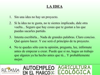 LA IDEA
1. Sin una idea no hay un proyecto.
2. Si la idea no te gusta, no te sientes implicado, dale otra
vuelta... Seguro que hay cosas que te gustan a las que
puedas sacarles partido.
3. Intenta escribirla... Nada de grandes palabras. Claro conciso.
Qué quiero hacer. Y ese será el principio de tu proyecto.
4. No te quedes sólo con tu opinión, pregunta, lee, infórmate
antes de empezar a crear. Puede que si no, hagas un trabajo
que alguien ya ha hecho antes que tú... Y probablemente
mejor.
 