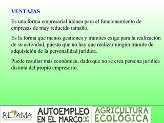 VENTAJAS
Es una forma empresarial idónea para el funcionamiento de
empresas de muy reducido tamaño.
Es la forma que menos gestiones y trámites exige para la realización
de su actividad, puesto que no hay que realizar ningún trámite de
adquisición de la personalidad jurídica.
Puede resultar más económica, dado que no se crea persona jurídica
distinta del propio empresario.
 