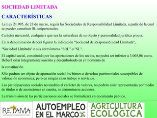SOCIEDAD LIMITADA
CARACTERÍSTICAS
La Ley 2/1995, de 23 de marzo, regula las Sociedades de Responsabilidad Limitada, a partir de la cual
se pueden constituir SL unipersonales.
Carácter mercantil, cualquiera que sea la naturaleza de su objeto y personalidad jurídica propia.
En la denominación deberá figurar la indicación "Sociedad de Responsabilidad Limitada",
"Sociedad Limitada" o sus abreviaturas "SRL" o "SL".
El capital social, constituido por las aportaciones de los socios, no podrá ser inferior a 3.005,06 euros.
Deberá estar íntegramente suscrito y desembolsado en el momento de
la constitución.
Sólo podrán ser objeto de aportación social los bienes o derechos patrimoniales susceptibles de
valoración económica, pero en ningún caso trabajo o servicios.
Las participaciones sociales no tendrán el carácter de valores, no podrán estar representadas por medio
de títulos o de anotaciones en cuenta, ni denominarse acciones.
La transmisión de las participaciones sociales se formalizará en documento público.
 