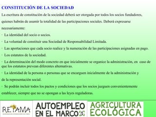 CONSTITUCIÓN DE LA SOCIEDAD
La escritura de constitución de la sociedad deberá ser otorgada por todos los socios fundadores,
quienes habrán de asumir la totalidad de las participaciones sociales. Deberá expresarse
necesariamente:
· La identidad del socio o socios.
· La voluntad de constituir una Sociedad de Responsabilidad Limitada.
· Las aportaciones que cada socio realice y la numeración de las participaciones asignadas en pago.
· Los estatutos de la sociedad.
· La determinación del modo concreto en que inicialmente se organice la administración, en caso de
que los estatutos prevean diferentes alternativas.
· La identidad de la persona o personas que se encarguen inicialmente de la administración y
de la representación social.
· Se podrán incluir todos los pactos y condiciones que los socios juzguen convenientemente
establecer, siempre que no se opongan a las leyes reguladoras.
 