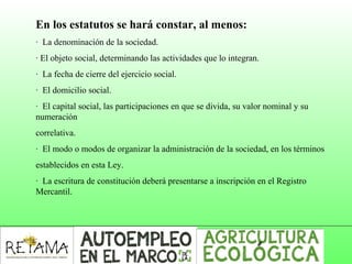 En los estatutos se hará constar, al menos:
· La denominación de la sociedad.
· El objeto social, determinando las actividades que lo integran.
· La fecha de cierre del ejercicio social.
· El domicilio social.
· El capital social, las participaciones en que se divida, su valor nominal y su
numeración
correlativa.
· El modo o modos de organizar la administración de la sociedad, en los términos
establecidos en esta Ley.
· La escritura de constitución deberá presentarse a inscripción en el Registro
Mercantil.
 