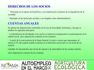 DERECHOS DE LOS SOCIOS
· Participar en el reparto de beneficios y en el patrimonio resultante de la liquidación de la
sociedad.
· Participar en las decisiones sociales y ser elegidos como administradores.
CUENTAS ANUALES
Se aplican las disposiciones contenidas en la Ley de Sociedades Anónimas, a las que se
añaden los siguientes preceptos:
· La distribución de dividendos a los socios se realizará en proporción a su participación en el
capital social, salvo disposición contraria en los estatutos.
· A partir de la convocatoria de la Junta General, el socio o socios que representen, al
menos,el 5% del capital, podrán examinar en el domicilio social, por sí o en unión de un
experto
contable, los documentos que sirvan de soporte y de antecedente de las cuentas anuales,
salvo disposición contraria de los estatutos.
 