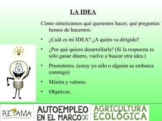 LA IDEA
Cómo sintetizamos qué queremos hacer, qué preguntas
hemos de hacernos:
• ¿Cuál es mi IDEA? ¿A quién va dirigido?
• ¿Por qué quiero desarrollarla? (Si la respuesta es
sólo ganar dinero, vuelve a buscar otra idea.)
• Promotores. (estoy yo sólo o alguien se embarca
conmigo)
• Misión y valores.
• Objetivos.
 