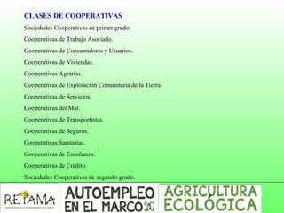 CLASES DE COOPERATIVAS
Sociedades Cooperativas de primer grado:
Cooperativas de Trabajo Asociado.
Cooperativas de Consumidores y Usuarios.
Cooperativas de Viviendas.
Cooperativas Agrarias.
Cooperativas de Explotación Comunitaria de la Tierra.
Cooperativas de Servicios.
Cooperativas del Mar.
Cooperativas de Transportistas.
Cooperativas de Seguros.
Cooperativas Sanitarias.
Cooperativas de Enseñanza.
Cooperativas de Crédito.
Sociedades Cooperativas de segundo grado.
 