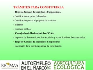 TRÁMITES PARA CONSTITUIRLA
· Registro General de Sociedades Cooperativas.
- Certificación negativa del nombre.
- Certificación previa al proyecto de estatutos.
· Notario
- Escritura pública.
· Consejerías de Hacienda de las CC.AA.
- Impuesto de Transmisiones Patrimoniales y Actos Jurídicos Documentados.
· Registro General de Sociedades Cooperativas
- Inscripción de la escritura pública de constitución.
 