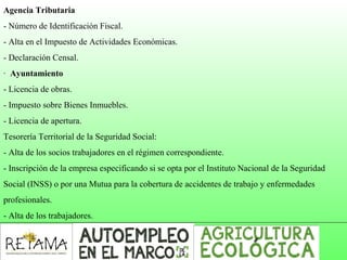 Agencia Tributaria
- Número de Identificación Fiscal.
- Alta en el Impuesto de Actividades Económicas.
- Declaración Censal.
· Ayuntamiento
- Licencia de obras.
- Impuesto sobre Bienes Inmuebles.
- Licencia de apertura.
Tesorería Territorial de la Seguridad Social:
- Alta de los socios trabajadores en el régimen correspondiente.
- Inscripción de la empresa especificando si se opta por el Instituto Nacional de la Seguridad
Social (INSS) o por una Mutua para la cobertura de accidentes de trabajo y enfermedades
profesionales.
- Alta de los trabajadores.
 
