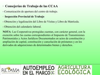 · Consejerías de Trabajo de las CCAA
- Comunicación de apertura del centro de trabajo.
· Inspección Provincial de Trabajo
- Obtención y legalización del Libro de Visitas y Libro de Matrícula.
- Obtención del calendario laboral.
NOTA: Las Cooperativas protegidas cuentan, con carácter general, con la
exención sobre las cuotas correspondientes al Impuesto de Transmisiones
Patrimoniales y Actos Jurídicos Documentados en actos de constitución y
ampliación de capital, constitución y cancelación de préstamos y en los
derivados de adquisiciones de determinados bienes y derechos.
 