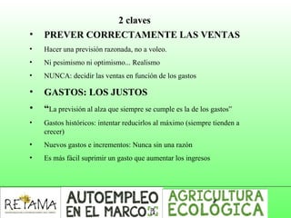 2 claves
• PREVER CORRECTAMENTE LAS VENTAS
• Hacer una previsión razonada, no a voleo.
• Ni pesimismo ni optimismo... Realismo
• NUNCA: decidir las ventas en función de los gastos
• GASTOS: LOS JUSTOS
• “La previsión al alza que siempre se cumple es la de los gastos”
• Gastos históricos: intentar reducirlos al máximo (siempre tienden a
crecer)
• Nuevos gastos e incrementos: Nunca sin una razón
• Es más fácil suprimir un gasto que aumentar los ingresos
 