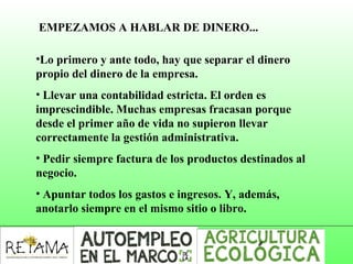 •Lo primero y ante todo, hay que separar el dinero
propio del dinero de la empresa.
• Llevar una contabilidad estricta. El orden es
imprescindible. Muchas empresas fracasan porque
desde el primer año de vida no supieron llevar
correctamente la gestión administrativa.
• Pedir siempre factura de los productos destinados al
negocio.
• Apuntar todos los gastos e ingresos. Y, además,
anotarlo siempre en el mismo sitio o libro.
EMPEZAMOS A HABLAR DE DINERO...
 