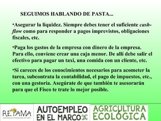 SEGUIMOS HABLANDO DE PASTA...
•Asegurar la liquidez. Siempre debes tener el suficiente cash-
flow como para responder a pagos imprevistos, obligaciones
fiscales, etc.
•Paga los gastos de la empresa con dinero de la empresa.
Para ello, conviene crear una caja menor. De allí debe salir el
efectivo para pagar un taxi, una comida con un cliente, etc.
•Si careces de los conocimientos necesarios para acometer la
tarea, subcontrata la contabilidad, el pago de impuestos, etc.,
con una gestoría. Asegúrate de que también te asesorarán
para que el Fisco te trate lo mejor posible.
 