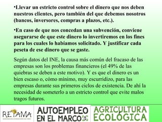 •Llevar un estricto control sobre el dinero que nos deben
nuestros clientes, pero también del que debemos nosotros
(bancos, inversores, compras a plazos, etc.).
•En caso de que nos concedan una subvención, conviene
asegurarse de que este dinero lo invertiremos en los fines
para los cuales lo habíamos solicitado. Y justificar cada
peseta de ese dinero que se gaste.
Según datos del INE, la causa más común del fracaso de las
empresas son los problemas financieros (el 49% de las
quiebras se deben a este motivo). Y es que el dinero es un
bien escaso o, cómo mínimo, muy escurridizo, para las
empresas durante sus primeros ciclos de existencia. De ahí la
necesidad de someterlo a un estricto control que evite malos
tragos futuros.
 