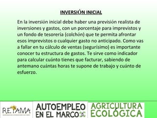 INVERSIÓN INICIAL
En la inversión inicial debe haber una previsión realista de
inversiones y gastos, con un porcentaje para imprevistos y
un fondo de tesorería (colchón) que te permita afrontar
esos imprevistos o cualquier gasto no anticipado. Como vas
a fallar en tu cálculo de ventas (segurísimo) es importante
conocer tu estructura de gastos. Te sirve como indicador
para calcular cuánto tienes que facturar, sabiendo de
antemano cuántas horas te supone de trabajo y cuánto de
esfuerzo.
 