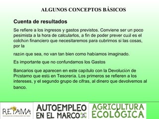 ALGUNOS CONCEPTOS BÁSICOS
Cuenta de resultados
Se refiere a los ingresos y gastos previstos. Conviene ser un poco
pesimista a la hora de calcularlos, a fin de poder prever cuál es el
colchón financiero que necesitaremos para cubrirnos si las cosas,
por la
razón que sea, no van tan bien como habíamos imaginado.
Es importante que no confundamos los Gastos
Bancarios que aparecen en este capítulo con la Devolución de
Préstamo que está en Tesorería. Los primeros se refieren a los
intereses, y el segundo grupo de cifras, al dinero que devolvemos al
banco.
 