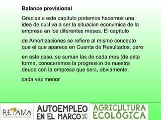Balance previsional
Gracias a este capítulo podemos hacernos una
idea de cuál va a ser la situación económica de la
empresa en los diferentes meses. El capítulo
de Amortizaciones se refiere al mismo concepto
que el que aparece en Cuenta de Resultados, pero
en este caso, se suman las de cada mes (de esta
forma, conoceremos la progresión de nuestra
deuda con la empresa que será, obviamente,
cada vez menor
 