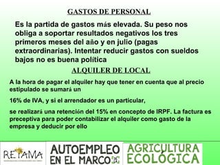 GASTOS DE PERSONAL
Es la partida de gastos más elevada. Su peso nos
obliga a soportar resultados negativos los tres
primeros meses del año y en julio (pagas
extraordinarias). Intentar reducir gastos con sueldos
bajos no es buena política
ALQUILER DE LOCAL
A la hora de pagar el alquiler hay que tener en cuenta que al precio
estipulado se sumará un
16% de IVA, y si el arrendador es un particular,
se realizará una retención del 15% en concepto de IRPF. La factura es
preceptiva para poder contabilizar el alquiler como gasto de la
empresa y deducir por ello
 