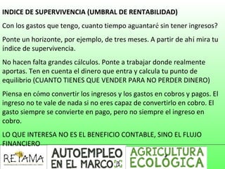 INDICE DE SUPERVIVENCIA (UMBRAL DE RENTABILIDAD)
Con los gastos que tengo, cuanto tiempo aguantaré sin tener ingresos?
Ponte un horizonte, por ejemplo, de tres meses. A partir de ahí mira tu
índice de supervivencia.
No hacen falta grandes cálculos. Ponte a trabajar donde realmente
aportas. Ten en cuenta el dinero que entra y calcula tu punto de
equilibrio (CUANTO TIENES QUE VENDER PARA NO PERDER DINERO)
Piensa en cómo convertir los ingresos y los gastos en cobros y pagos. El
ingreso no te vale de nada si no eres capaz de convertirlo en cobro. El
gasto siempre se convierte en pago, pero no siempre el ingreso en
cobro.
LO QUE INTERESA NO ES EL BENEFICIO CONTABLE, SINO EL FLUJO
FINANCIERO
 