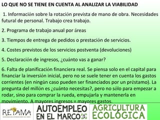 LO QUE NO SE TIENE EN CUENTA AL ANALIZAR LA VIABILIDAD
1. Información sobre la rotación prevista de mano de obra. Necesidades
futural de personal. Trabajo crea trabajo.
2. Programa de trabajo anual por áreas
3. Tiempos de entrega de pedidos o prestación de servicios.
4. Costes previstos de los servicios postventa (devoluciones)
5. Declaración de ingresos, ¿cuánto vas a ganar?
6. Falta de planificación financiera real. Se piensa solo en el capital para
financiar la inversión inicial, pero no se suele tener en cuenta los gastos
corrientes (en ningún caso pueden ser financiados por un préstamo). La
pregunta del millón es ¿cuánto necesitas?, pero no sólo para empezar a
rodar, sino para comprar la rueda, empujarla y mantenerla en
movimiento. A mayores ingresos = mayores gastos.
 