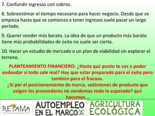 7. Confundir ingresos con cobros.
8. Sobreestimar el tiempo necesario para hacer negocio. Desde que se
empieza hasta que se comienza a tener ingresos suele pasar un largo
período.
9. Querer vender más barato. La idea de que un producto más barato
tiene más probabilidades de éxito no suele ser cierta.
10. Hacer un estudio de mercado o un plan de viabilidad sin explorar el
terreno.
PLANTEAMIENTO FINANCIERO: ¿Hasta qué punto te vas a poder
endeudar si todo sale mal? Hay que estar preparado para el éxito pero
también para el fracaso.
¿Si por el posicionamiento de marca, volúmenes de producto que
exigen los proveedores no vendemos todo lo esperado? qué
hacemos...
 