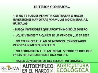 ÚLTIMOS CONSEJOS...
·  SI NO TE PUEDES PERMITIR CONTRATAR O HACER
INVERSIONES HAY OTRAS FÓRMULAS NO DINERARIAS,
BÚSCALAS
· BUSCA INVERSORES QUE APORTEN NO SÓLO DINERO.
·  ¿QUÉ VENDES Y A QUIÉN SE LO VENDES? ¿LO SABES?
·  NO ETERNICES EL PLAN DE NEGOCIO. ES NECESARIO
PERO ES UN MEDIO, NO EL FIN
·  NO CERRARSE EN EL PLAN INICIAL. SI TODO TE DICE QUE
ESTÁS EQUIVOCADO DALE UNA VUELTA.
·  HABLA CON EXPERTOS DEL SECTOR. INFÓRMATE.
 