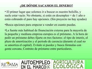 ¿DE DÓNDE SACAMOS EL DINERO?
• El primer lugar que solemos ir a buscar es nuestro bolsillo, y 
suele estar vacío. No obstante, si estás en desempleo + de 1 año o 
estás cobrando el paro hay opciones. (Sin proyecto no hay ayudas)
•Busca opciones para empezar a vender en cuanto puedas. 
•La fuente más habitual de financiación externa para la mayoría de 
la pequeña y mediana empresa europea es el préstamo. A la hora de 
pedir un préstamo debes fijarte en tres factores: el tipo de interés, el 
plazo de amortización y el período de carencia (durante el cual no 
se amortiza el capital). Evítalo si puedes y busca fórmulas con 
gente cercana. Contrato de préstamo entre particulares.
 