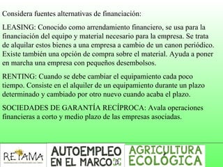 Considera fuentes alternativas de financiación:
LEASING: Conocido como arrendamiento financiero, se usa para la 
financiación del equipo y material necesario para la empresa. Se trata 
de alquilar estos bienes a una empresa a cambio de un canon periódico. 
Existe también una opción de compra sobre el material. Ayuda a poner 
en marcha una empresa con pequeños desembolsos.
RENTING: Cuando se debe cambiar el equipamiento cada poco 
tiempo. Consiste en el alquiler de un equipamiento durante un plazo 
determinado y cambiado por otro nuevo cuando acaba el plazo.
SOCIEDADES DE GARANTÍA RECÍPROCA: Avala operaciones 
financieras a corto y medio plazo de las empresas asociadas.
 