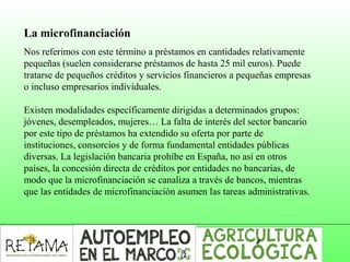 La microfinanciación
Nos referimos con este término a préstamos en cantidades relativamente 
pequeñas (suelen considerarse préstamos de hasta 25 mil euros). Puede 
tratarse de pequeños créditos y servicios financieros a pequeñas empresas 
o incluso empresarios individuales.
Existen modalidades específicamente dirigidas a determinados grupos: 
jóvenes, desempleados, mujeres… La falta de interés del sector bancario 
por este tipo de préstamos ha extendido su oferta por parte de 
instituciones, consorcios y de forma fundamental entidades públicas 
diversas. La legislación bancaria prohíbe en España, no así en otros 
países, la concesión directa de créditos por entidades no bancarias, de 
modo que la microfinanciación se canaliza a través de bancos, mientras 
que las entidades de microfinanciación asumen las tareas administrativas. 
 