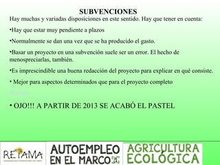 SUBVENCIONES
Hay muchas y variadas disposiciones en este sentido. Hay que tener en cuenta:
•Hay que estar muy pendiente a plazos 
•Normalmente se dan una vez que se ha producido el gasto.
•Basar un proyecto en una subvención suele ser un error. El hecho de 
menospreciarlas, también.
•Es imprescindible una buena redacción del proyecto para explicar en qué consiste.
• Mejor para aspectos determinados que para el proyecto completo
•COAG
• OJO!!! A PARTIR DE 2013 SE ACABÓ EL PASTEL
 