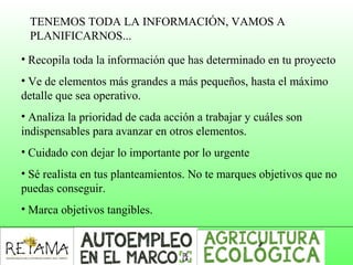 TENEMOS TODA LA INFORMACIÓN, VAMOS A 
PLANIFICARNOS...
• Recopila toda la información que has determinado en tu proyecto
• Ve de elementos más grandes a más pequeños, hasta el máximo 
detalle que sea operativo.
• Analiza la prioridad de cada acción a trabajar y cuáles son 
indispensables para avanzar en otros elementos.
• Cuidado con dejar lo importante por lo urgente
• Sé realista en tus planteamientos. No te marques objetivos que no 
puedas conseguir.
• Marca objetivos tangibles.
 