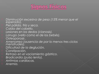  Disminución excesiva de peso (15% menor que el
esperado).
 Piel pálida, fría y seca.
 Caída del cabello.
 Lesiones en los dedos (cianosis).
 Lanugo (vello como el de los bebés).
 Osteoporosis .
 Amenorrea (ausencia de por lo menos tres ciclos
menstruales).
 Dificultad de la deglución.
 Constipación.
 Retraso en el vaciamiento gástrico.
 Bradicardia (pulso lento).
 Arritmias cardíacas.
 Anemia.
 